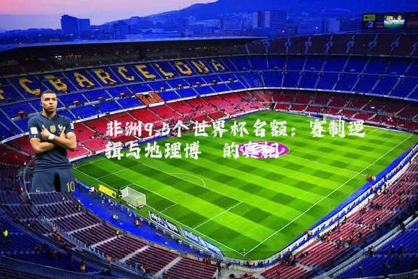 非洲9.5个世界杯名额：赛制逻辑与地理博弈的真相